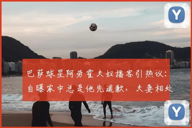 巴萨球星阿劳霍夫妇播客引热议:自曝家中总是他先道歉,夫妻相处之道引球迷讨论
