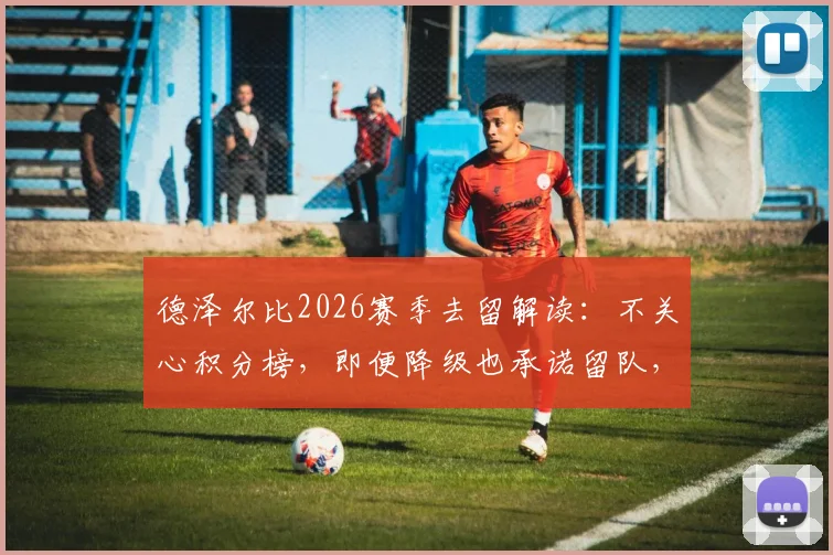 德泽尔比2026赛季去留解读：不关心积分榜，即便降级也承诺留队，布莱顿帅位稳定性分析