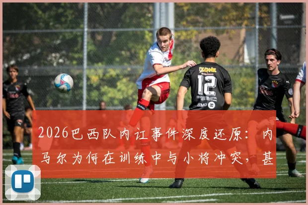 2026巴西队内讧事件深度还原：内马尔为何在训练中与小将冲突，甚至掌掴队友？