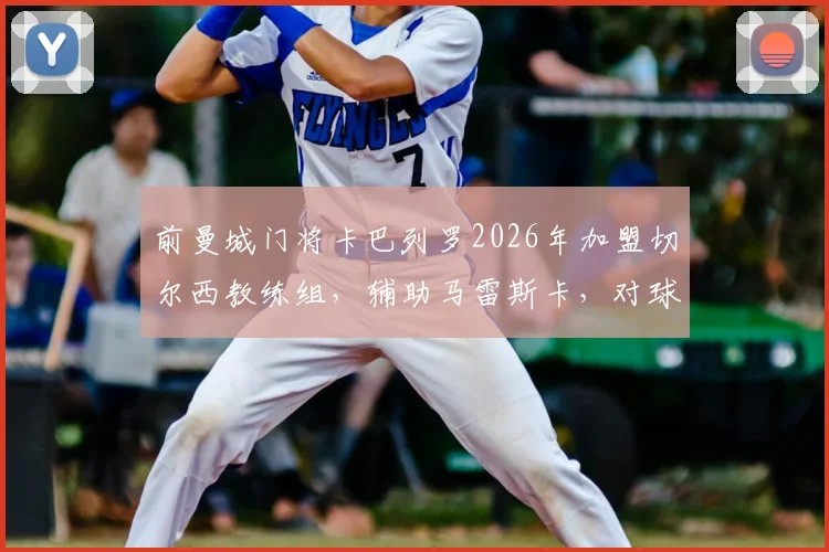 前曼城门将卡巴列罗2026年加盟切尔西教练组，辅助马雷斯卡，对球队守门员位置有何影响？