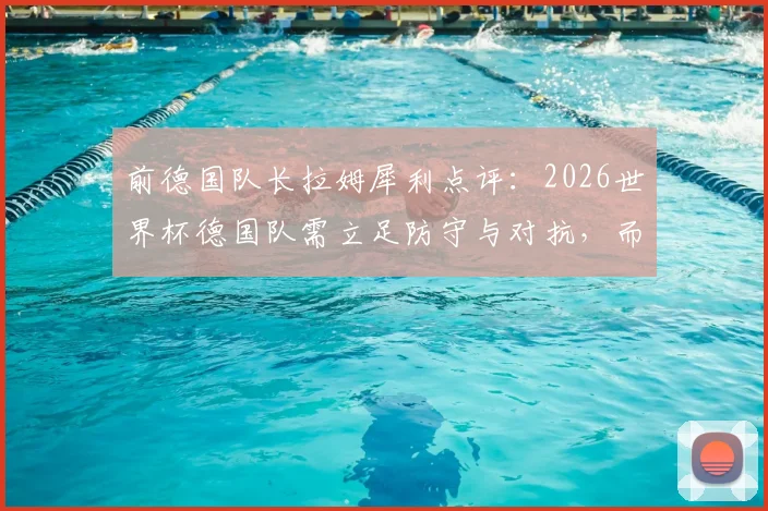 前德国队长拉姆犀利点评：2026世界杯德国队需立足防守与对抗，而非盲目模仿西班牙传控