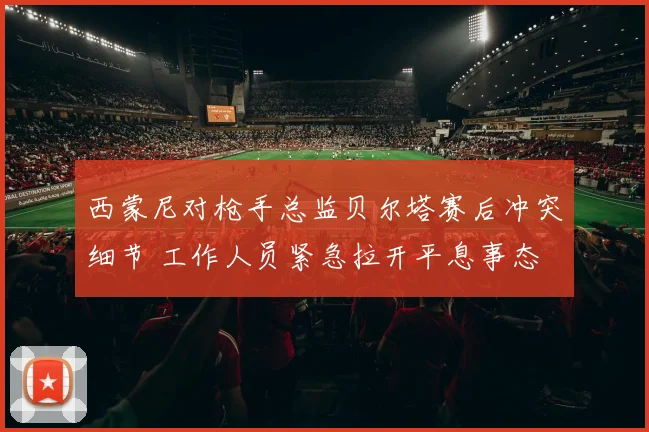 西蒙尼对枪手总监贝尔塔赛后冲突细节 工作人员紧急拉开平息事态