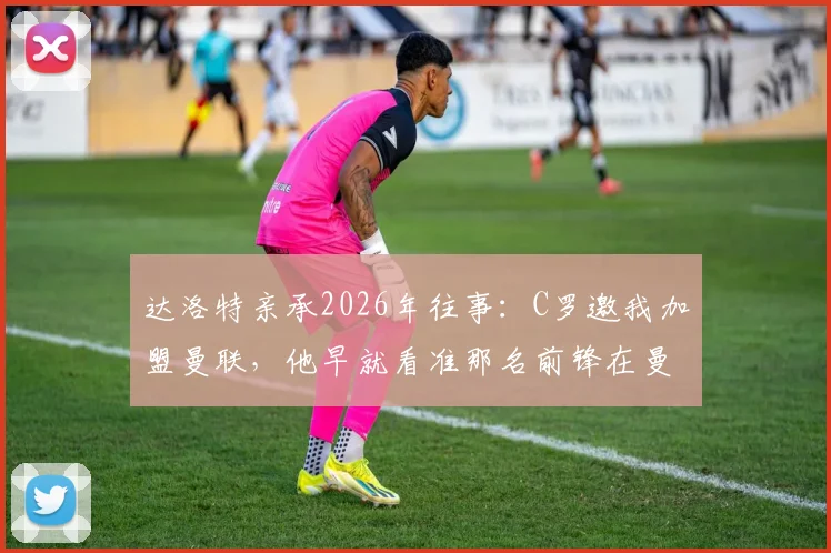 达洛特亲承2026年往事：C罗邀我加盟曼联，他早就看准那名前锋在曼联待不长