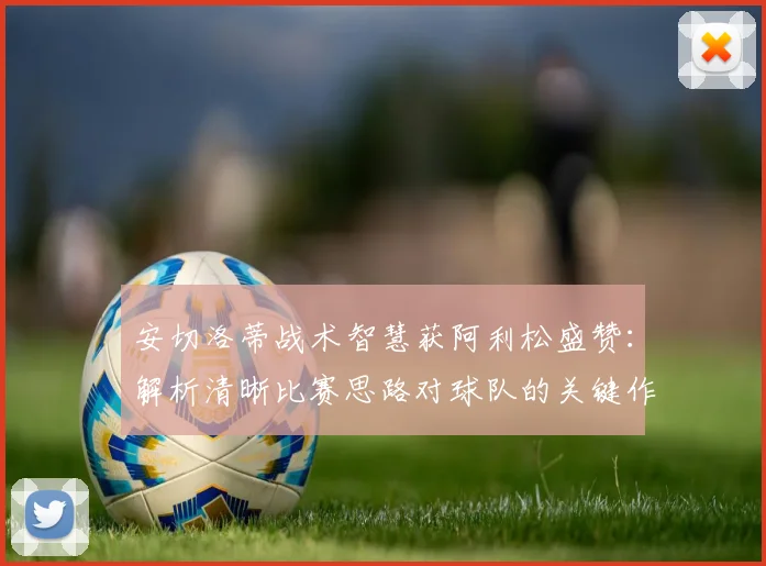 安切洛蒂战术智慧获阿利松盛赞：解析清晰比赛思路对球队的关键作用，看2026顶尖教练沟通艺术