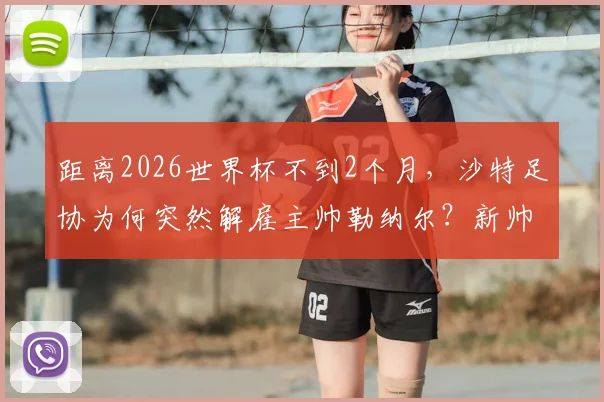 距离2026世界杯不到2个月，沙特足协为何突然解雇主帅勒纳尔？新帅人选及球队前景分析