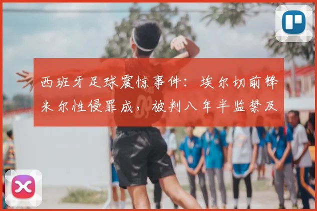 西班牙足球震惊事件：埃尔切前锋米尔性侵罪成，被判八年半监禁及巨额罚款