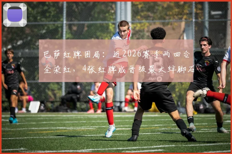 巴萨红牌困局：近2026赛季两回合全染红，4张红牌成晋级最大绊脚石