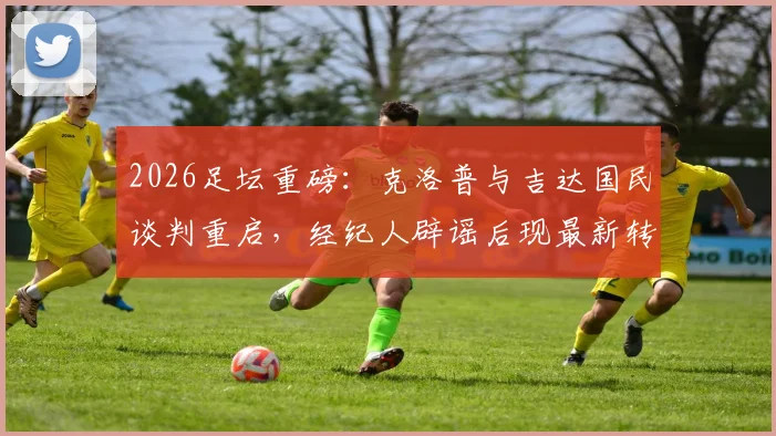 2026足坛重磅：克洛普与吉达国民谈判重启，经纪人辟谣后现最新转机，瑞天空独家跟进