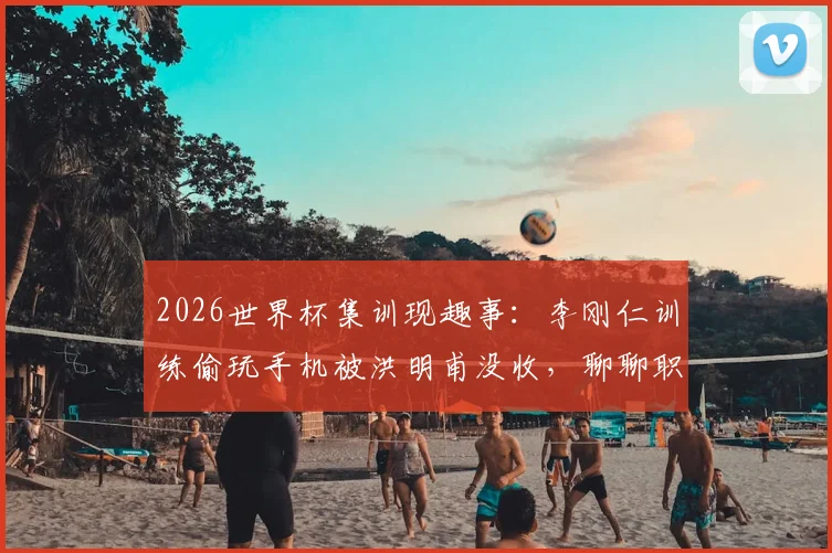2026世界杯集训现趣事：李刚仁训练偷玩手机被洪明甫没收，聊聊职业球队如何管理“手机瘾”与训练纪律