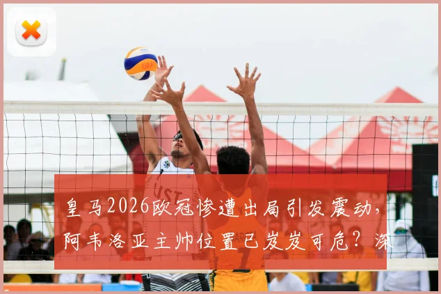 皇马2026欧冠惨遭出局引发震动，阿韦洛亚主帅位置已岌岌可危？深度分析其下课危机与球队未来