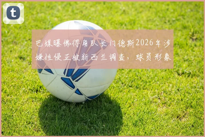 巴媒曝佛得角队长门德斯2026年涉嫌性侵正被新西兰调查，球员形象危机与法律风险并存