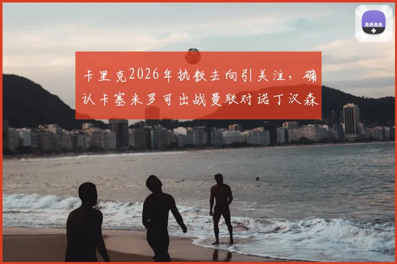 卡里克2026年执教去向引关注,确认卡塞米罗可出战曼联对诺丁汉森林关键战