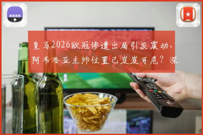 皇马2026欧冠惨遭出局引发震动，阿韦洛亚主帅位置已岌岌可危？深度分析其下课危机与球队未来