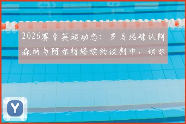 2026赛季英超动态：罗马诺确认阿森纳与阿尔特塔续约谈判中，切尔西承诺给予新援罗森尼尔充足适应时间
