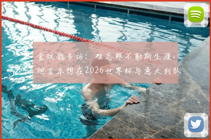 金玟哉专访：难忘那不勒斯生涯，坦言本想在2026世界杯与意大利队交手的心愿与感受