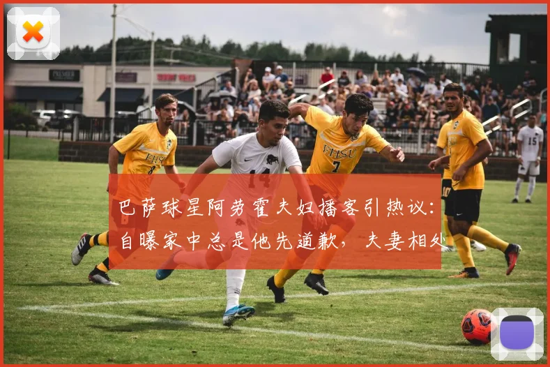 巴萨球星阿劳霍夫妇播客引热议：自曝家中总是他先道歉，夫妻相处之道引球迷讨论
