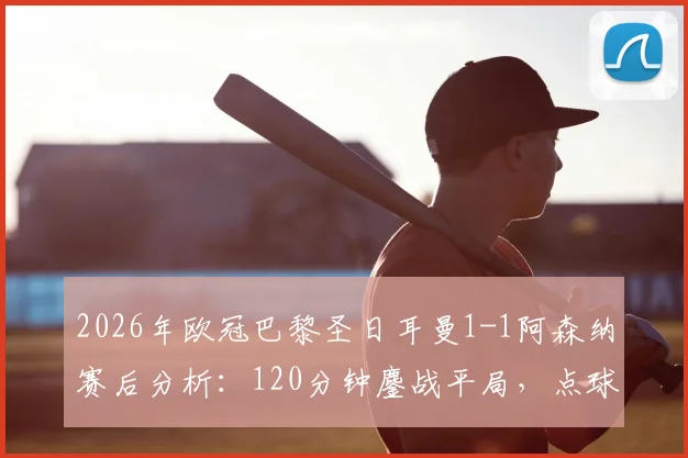 2026年欧冠巴黎圣日耳曼1-1阿森纳赛后分析：120分钟鏖战平局，点球大战全过程回顾与关键判罚解读