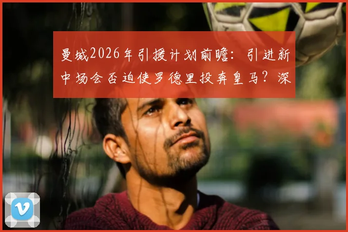 曼城2026年引援计划前瞻：引进新中场会否迫使罗德里投奔皇马？深度关联分析
