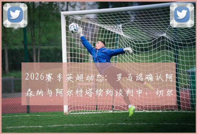 2026赛季英超动态：罗马诺确认阿森纳与阿尔特塔续约谈判中，切尔西承诺给予新援罗森尼尔充足适应时间