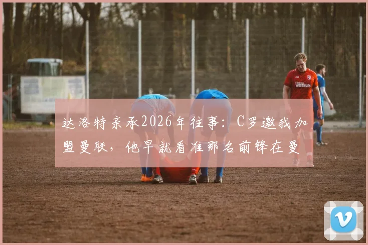 达洛特亲承2026年往事：C罗邀我加盟曼联，他早就看准那名前锋在曼联待不长