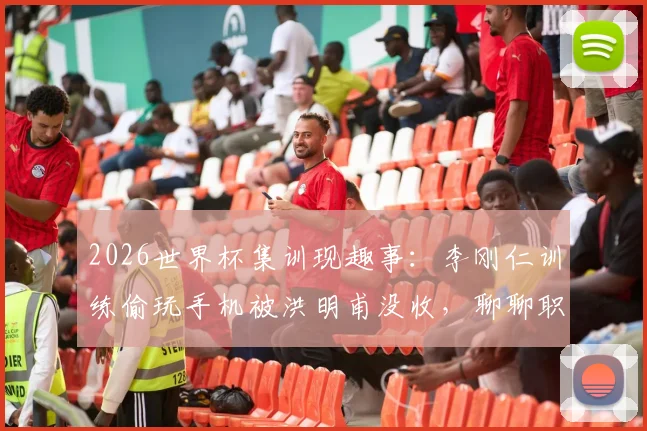 2026世界杯集训现趣事:李刚仁训练偷玩手机被洪明甫没收,聊聊职业球队如何管理“手机瘾”与训练纪律