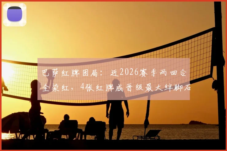 巴萨红牌困局：近2026赛季两回合全染红，4张红牌成晋级最大绊脚石