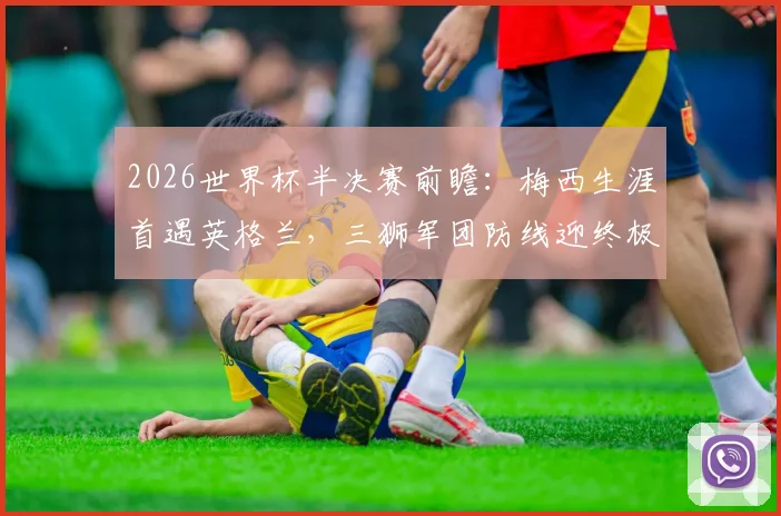 2026世界杯半决赛前瞻：梅西生涯首遇英格兰，三狮军团防线迎终极考验，老将最后一舞悬念重重