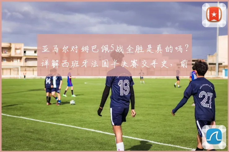 亚马尔对姆巴佩5战全胜是真的吗？详解西班牙法国半决赛交手史，前瞻2026对决看点