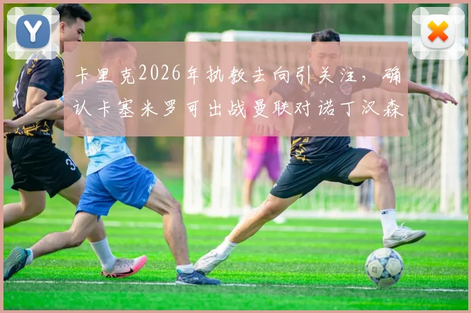 卡里克2026年执教去向引关注，确认卡塞米罗可出战曼联对诺丁汉森林关键战