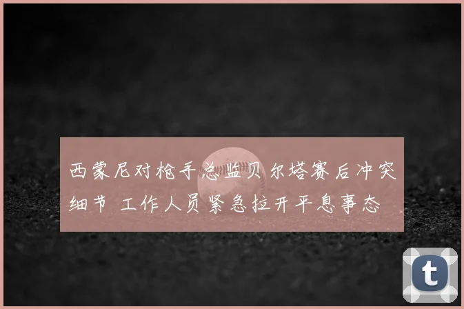 西蒙尼对枪手总监贝尔塔赛后冲突细节 工作人员紧急拉开平息事态
