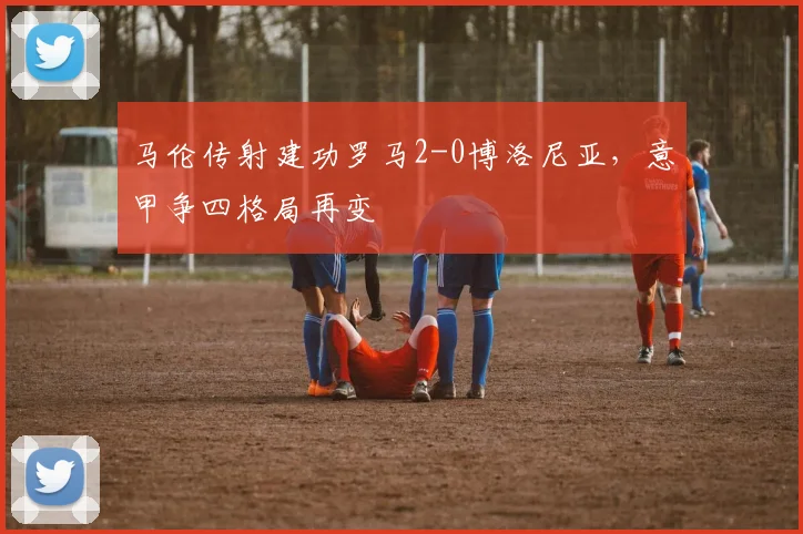 马伦传射建功罗马2-0博洛尼亚，意甲争四格局再变