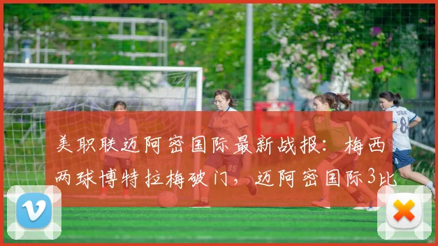 美职联迈阿密国际最新战报：梅西两球博特拉梅破门，迈阿密国际3比2力克科罗拉多急流，附全场录像回放