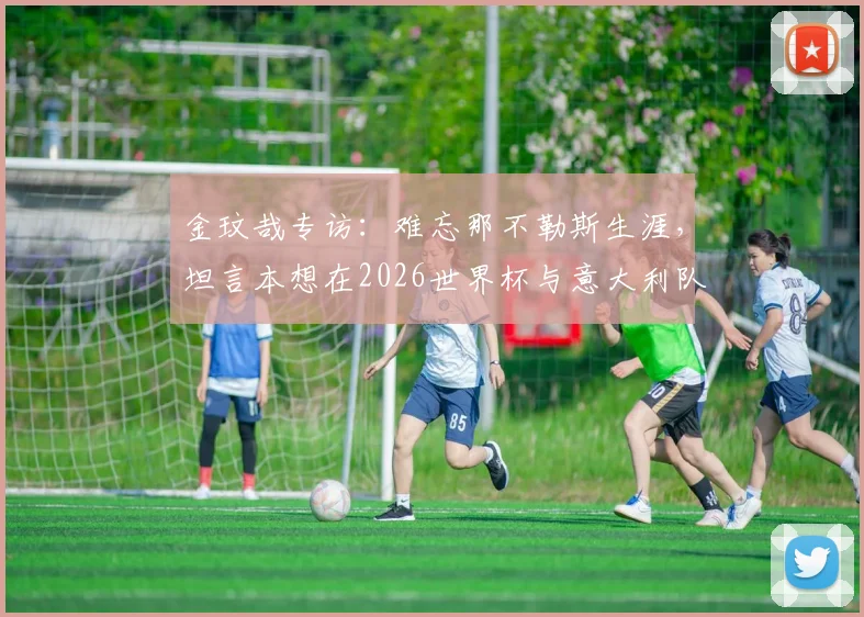 金玟哉专访:难忘那不勒斯生涯,坦言本想在2026世界杯与意大利队交手的心愿与感受