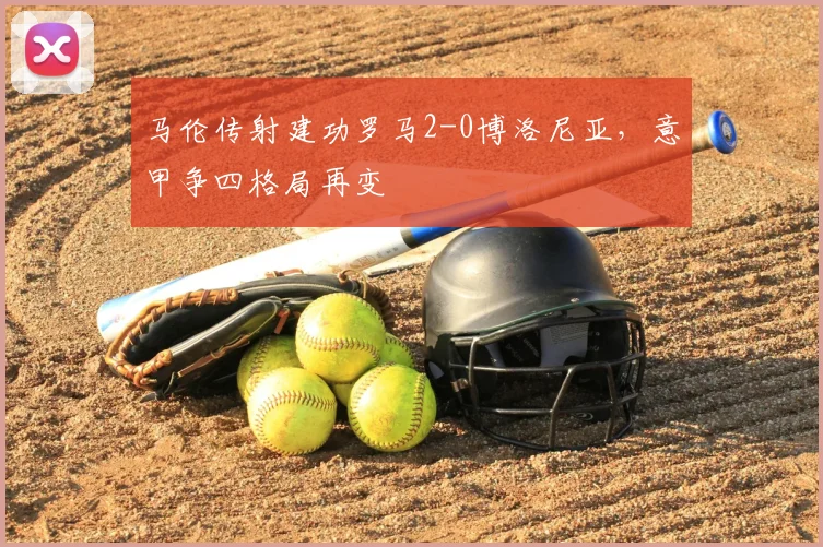 马伦传射建功罗马2-0博洛尼亚，意甲争四格局再变