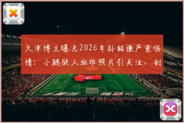 天津博主曝光2026年孙铭谦严重伤情：小腿骇人血印照片引关注，剖析足球赛场犯规尺度