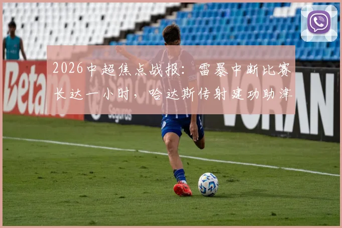 2026中超焦点战报：雷暴中断比赛长达一小时，哈达斯传射建功助津门虎客场2-0力克申花