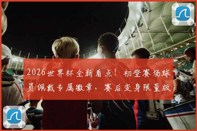 2026世界杯全新看点！初登赛场球员佩戴专属徽章，赛后变身限量版球星卡收藏指南