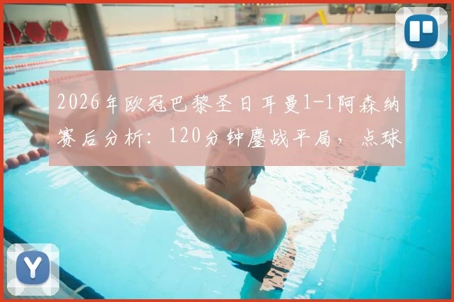 2026年欧冠巴黎圣日耳曼1-1阿森纳赛后分析：120分钟鏖战平局，点球大战全过程回顾与关键判罚解读
