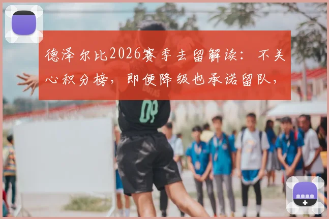 德泽尔比2026赛季去留解读：不关心积分榜，即便降级也承诺留队，布莱顿帅位稳定性分析