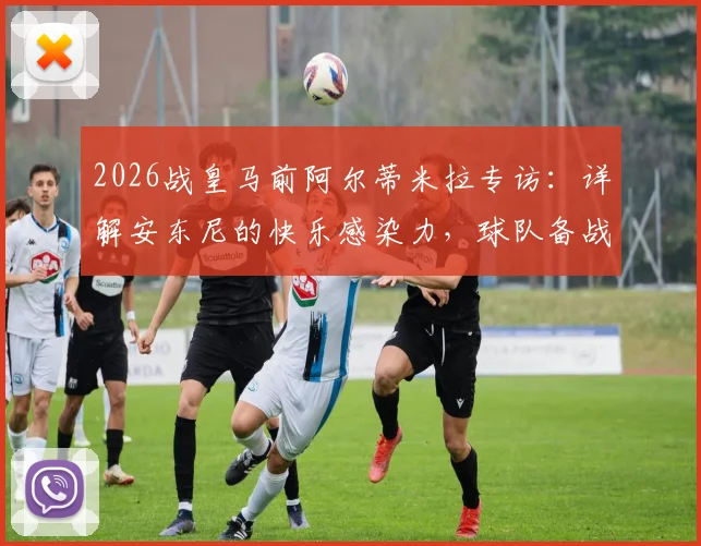 2026战皇马前阿尔蒂米拉专访：详解安东尼的快乐感染力，球队备战必胜信念全解析