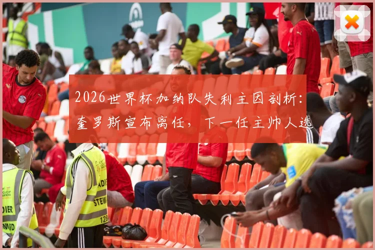2026世界杯加纳队失利主因剖析：奎罗斯宣布离任，下一任主帅人选猜想