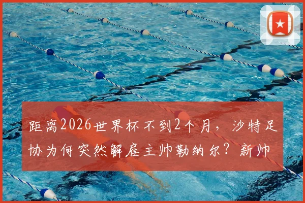 距离2026世界杯不到2个月，沙特足协为何突然解雇主帅勒纳尔？新帅人选及球队前景分析