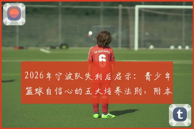 2026年宁波队失利后启示：青少年篮球自信心的五大培养法则，附本地专业青训机构选择指南