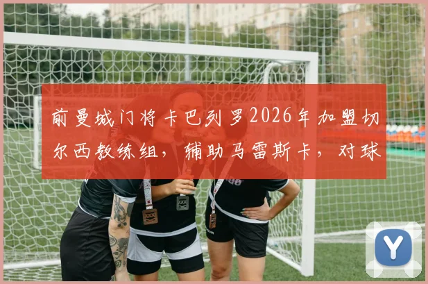 前曼城门将卡巴列罗2026年加盟切尔西教练组，辅助马雷斯卡，对球队守门员位置有何影响？